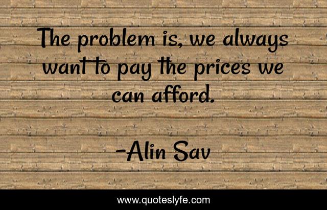 The problem is, we always want to pay the prices we can afford.