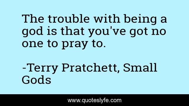 The trouble with being a god is that you've got no one to pray to.