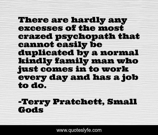 There are hardly any excesses of the most crazed psychopath that cannot easily be duplicated by a normal kindly family man who just comes in to work every day and has a job to do.