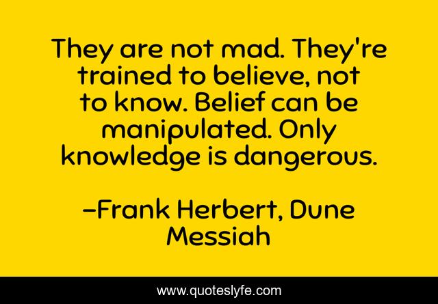 They are not mad. They're trained to believe, not to know. Belief can be manipulated. Only knowledge is dangerous.