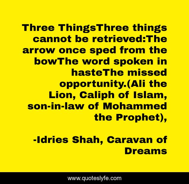 Three ThingsThree things cannot be retrieved:The arrow once sped from the bowThe word spoken in hasteThe missed opportunity.(Ali the Lion, Caliph of Islam, son-in-law of Mohammed the Prophet), 