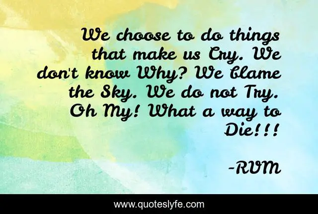 We choose to do things that make us Cry. We don't know Why? We blame the Sky. We do not Try. Oh My! What a way to Die!!!
