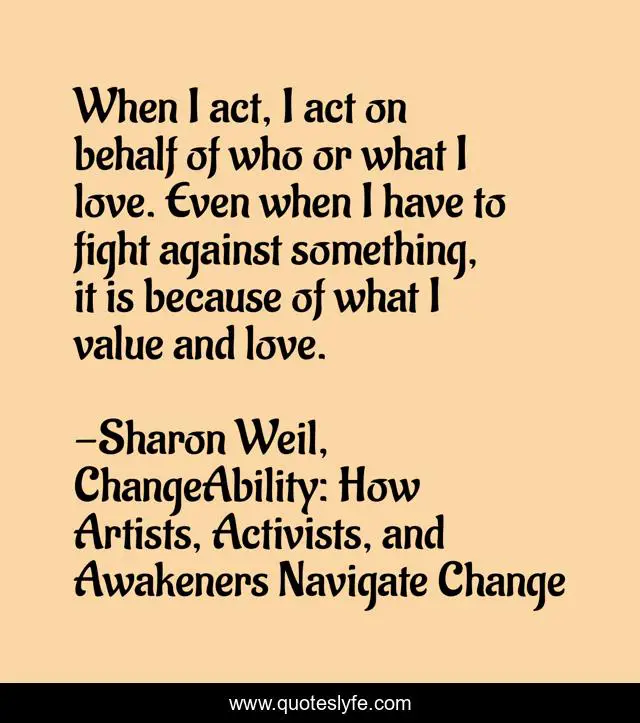 When I act, I act on behalf of who or what I love. Even when I have to fight against something, it is because of what I value and love.