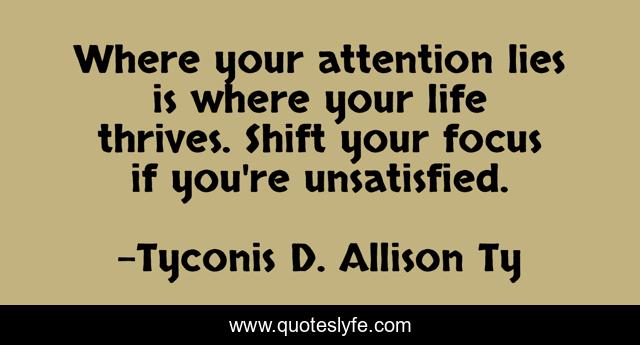 Where your attention lies is where your life thrives. Shift your focus if you're unsatisfied.