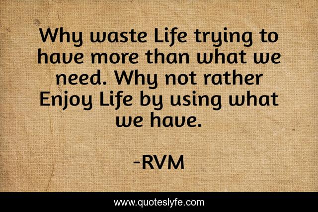 Why waste Life trying to have more than what we need. Why not rather Enjoy Life by using what we have.
