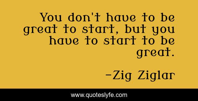 You don't have to be great to start, but you have to start to be great.