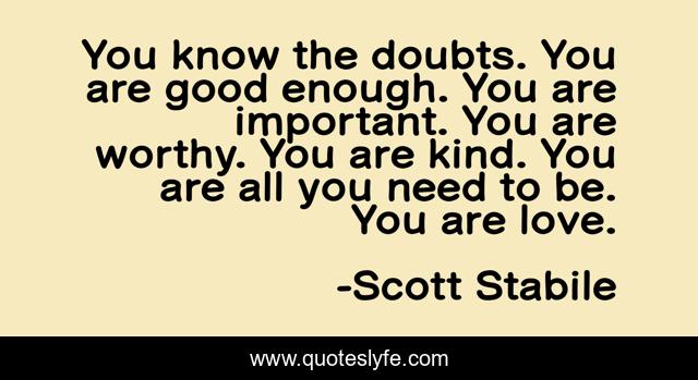 You know the doubts. You are good enough. You are important. You are worthy. You are kind. You are all you need to be. You are love.