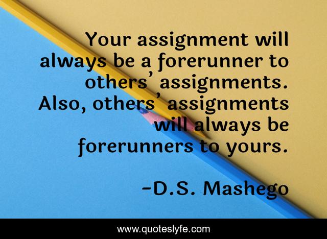 Your assignment will always be a forerunner to others’ assignments. Also, others’ assignments will always be forerunners to yours.