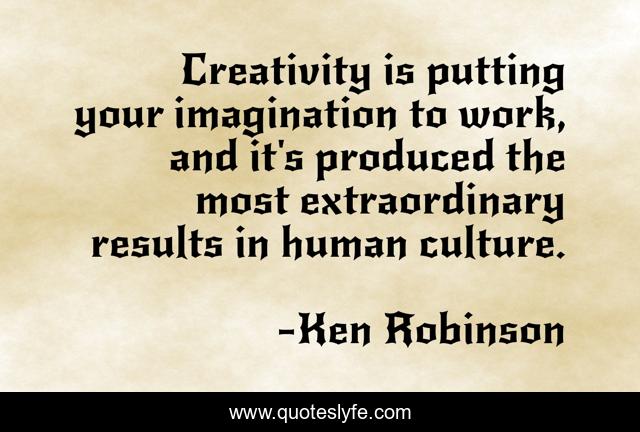 Creativity is putting your imagination to work, and it's produced the most extraordinary results in human culture.