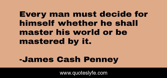 Every man must decide for himself whether he shall master his world or be mastered by it.