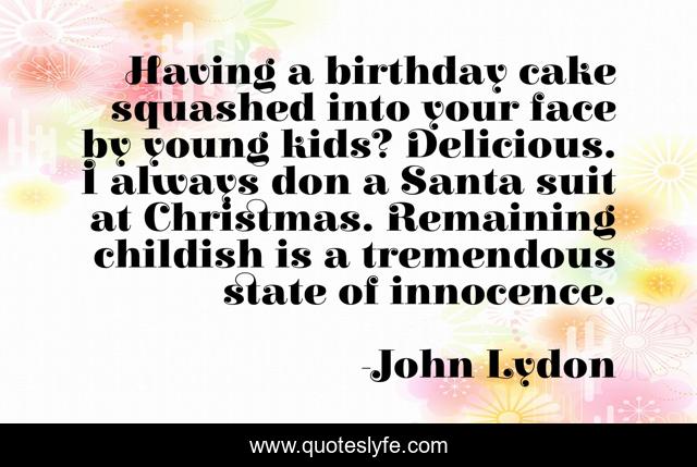 Having a birthday cake squashed into your face by young kids? Delicious. I always don a Santa suit at Christmas. Remaining childish is a tremendous state of innocence.