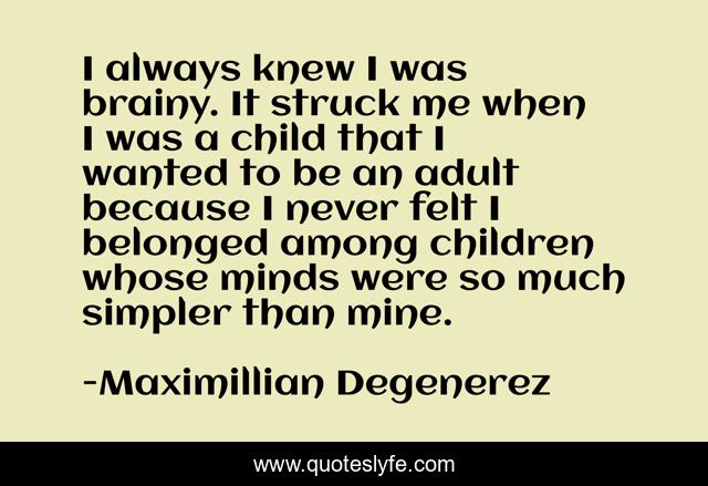 I always knew I was brainy. It struck me when I was a child that I wanted to be an adult because I never felt I belonged among children whose minds were so much simpler than mine.