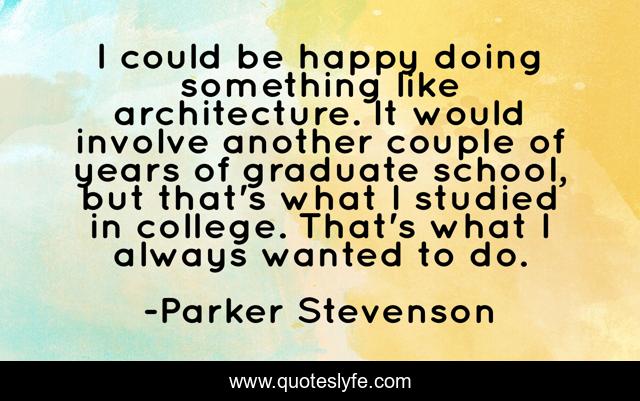 I could be happy doing something like architecture. It would involve another couple of years of graduate school, but that's what I studied in college. That's what I always wanted to do.