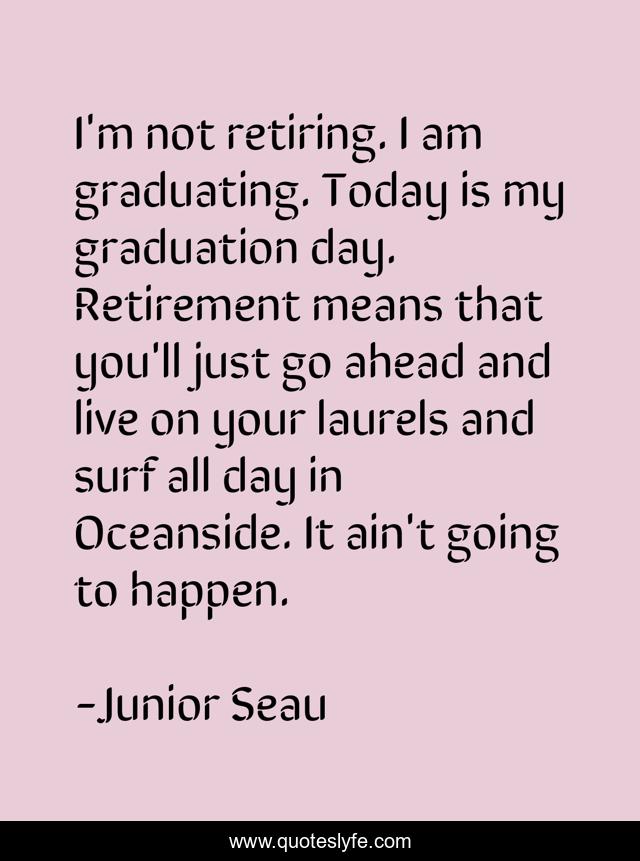 I'm not retiring. I am graduating. Today is my graduation day. Retirement means that you'll just go ahead and live on your laurels and surf all day in Oceanside. It ain't going to happen.