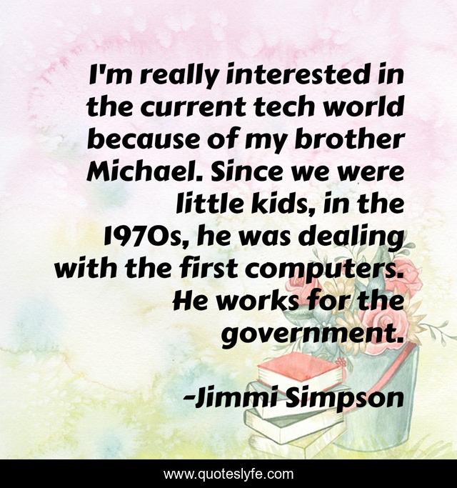 I'm really interested in the current tech world because of my brother Michael. Since we were little kids, in the 1970s, he was dealing with the first computers. He works for the government.