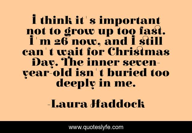 I think it's important not to grow up too fast. I'm 26 now, and I still can't wait for Christmas Day. The inner seven-year-old isn't buried too deeply in me.
