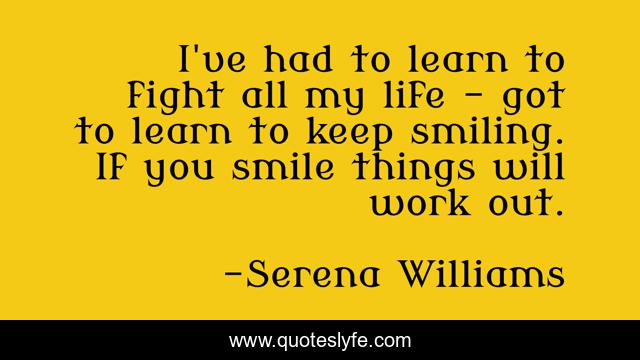 I've had to learn to fight all my life - got to learn to keep smiling. If you smile things will work out.
