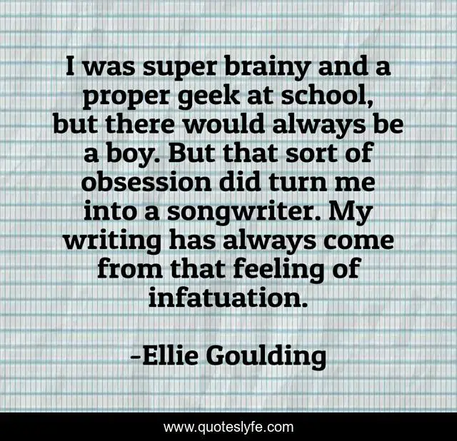 I was super brainy and a proper geek at school, but there would always be a boy. But that sort of obsession did turn me into a songwriter. My writing has always come from that feeling of infatuation.