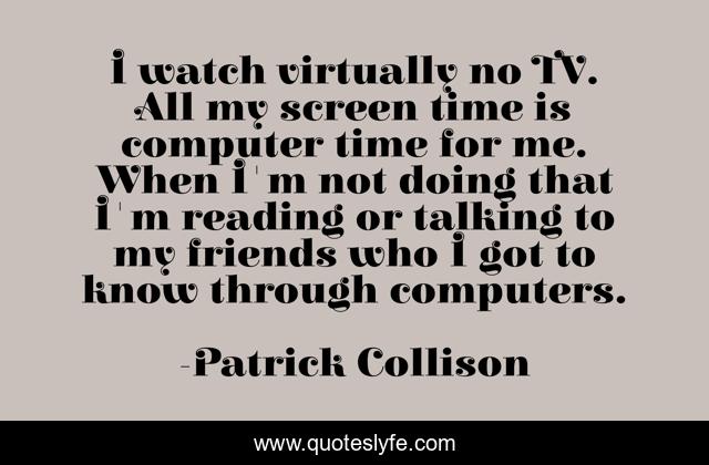 I watch virtually no TV. All my screen time is computer time for me. When I'm not doing that I'm reading or talking to my friends who I got to know through computers.