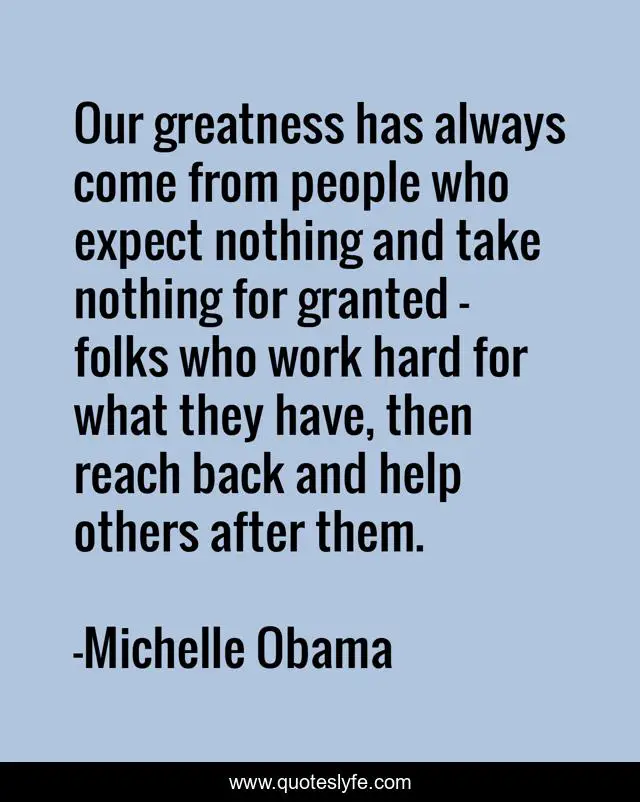Our greatness has always come from people who expect nothing and take nothing for granted - folks who work hard for what they have, then reach back and help others after them.