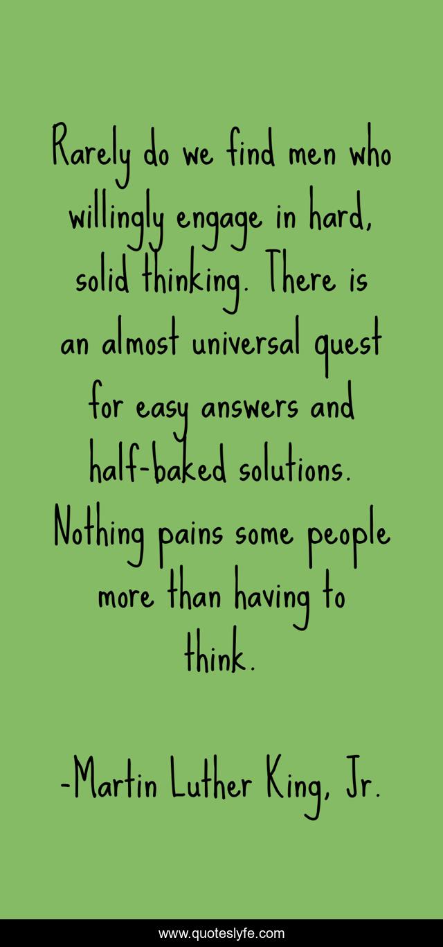 Rarely do we find men who willingly engage in hard, solid thinking. There is an almost universal quest for easy answers and half-baked solutions. Nothing pains some people more than having to think.