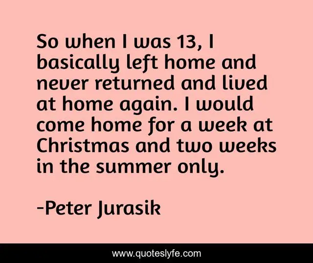 So when I was 13, I basically left home and never returned and lived at home again. I would come home for a week at Christmas and two weeks in the summer only.