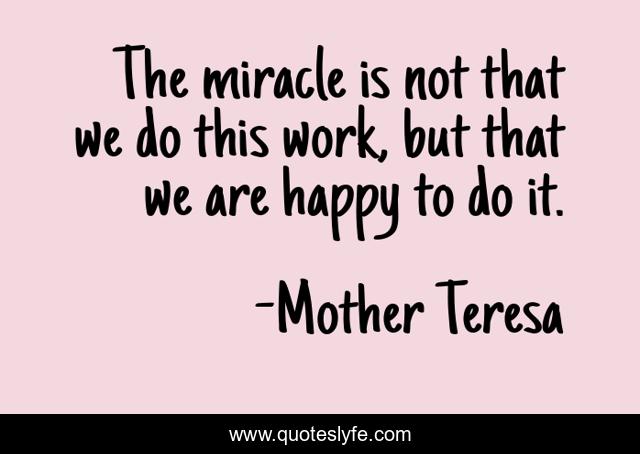 The miracle is not that we do this work, but that we are happy to do it.