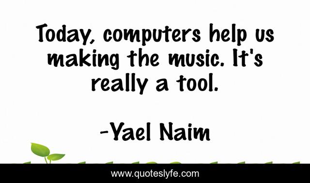 Today, computers help us making the music. It's really a tool.