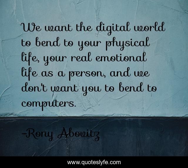 We want the digital world to bend to your physical life, your real emotional life as a person, and we don't want you to bend to computers.