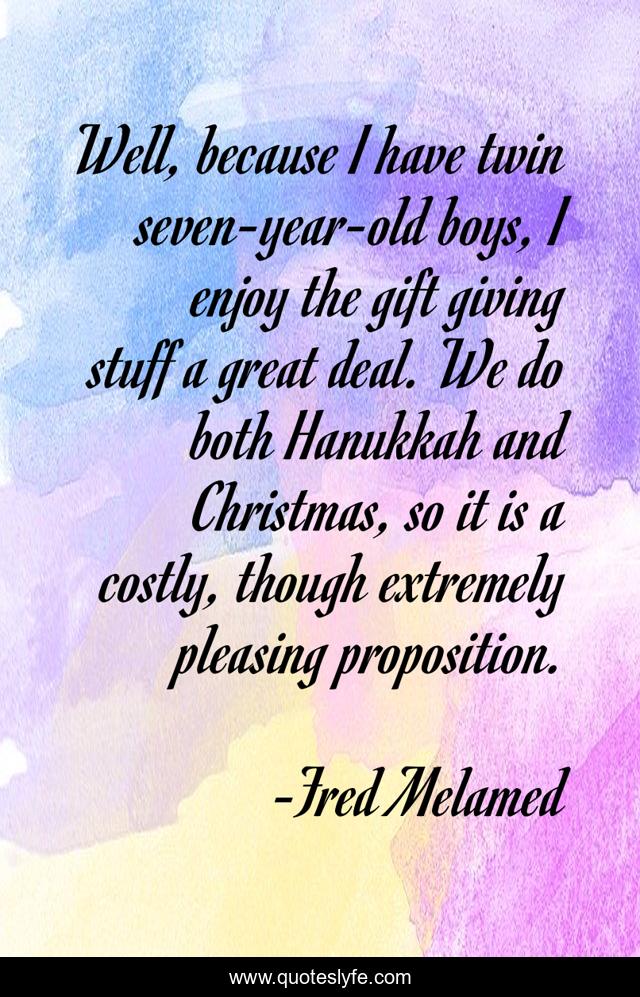 Well, because I have twin seven-year-old boys, I enjoy the gift giving stuff a great deal. We do both Hanukkah and Christmas, so it is a costly, though extremely pleasing proposition.