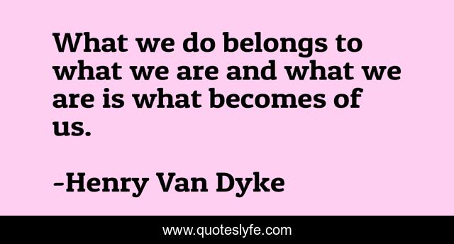 What we do belongs to what we are and what we are is what becomes of us.