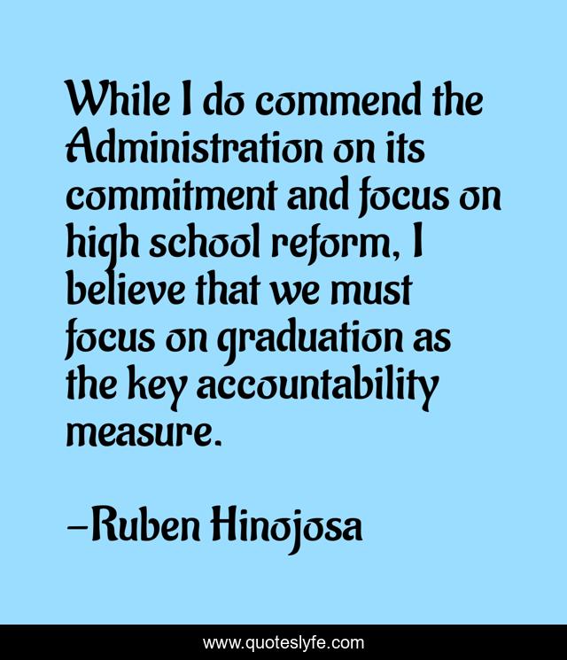 While I do commend the Administration on its commitment and focus on high school reform, I believe that we must focus on graduation as the key accountability measure.