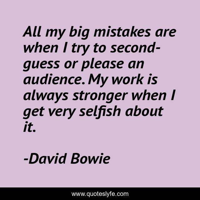 All my big mistakes are when I try to second-guess or please an audience. My work is always stronger when I get very selfish about it.