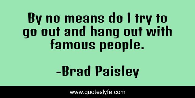 By no means do I try to go out and hang out with famous people.