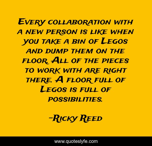 Every collaboration with a new person is like when you take a bin of Legos and dump them on the floor. All of the pieces to work with are right there. A floor full of Legos is full of possibilities.
