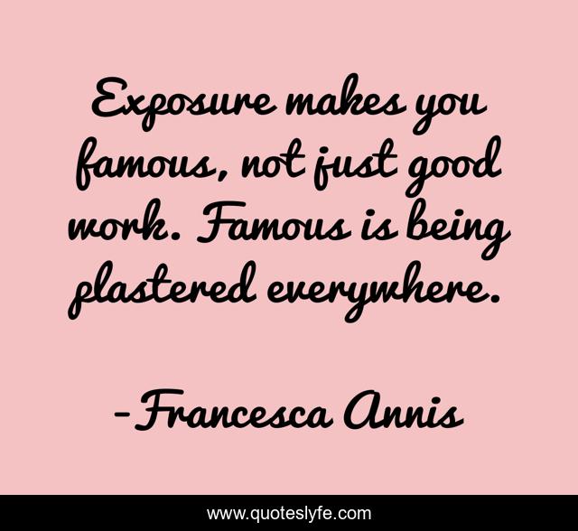Exposure makes you famous, not just good work. Famous is being plastered everywhere.
