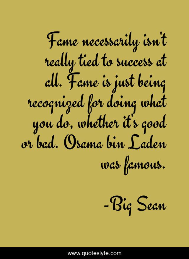 Fame necessarily isn't really tied to success at all. Fame is just being recognized for doing what you do, whether it's good or bad. Osama bin Laden was famous.