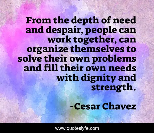 From the depth of need and despair, people can work together, can organize themselves to solve their own problems and fill their own needs with dignity and strength.