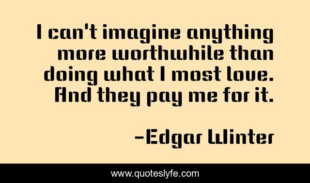 I can't imagine anything more worthwhile than doing what I most love. And they pay me for it.