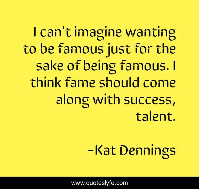I can't imagine wanting to be famous just for the sake of being famous. I think fame should come along with success, talent.
