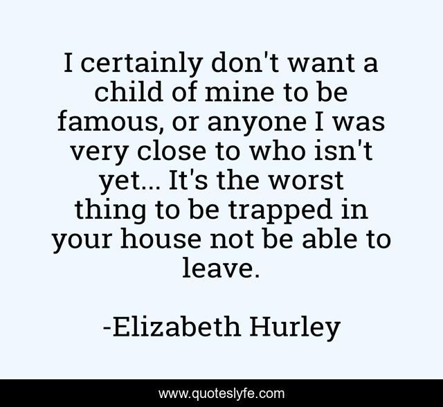 I certainly don't want a child of mine to be famous, or anyone I was very close to who isn't yet... It's the worst thing to be trapped in your house not be able to leave.