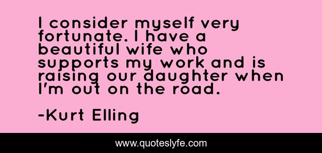 I consider myself very fortunate. I have a beautiful wife who supports my work and is raising our daughter when I'm out on the road.