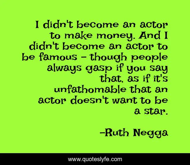 I didn't become an actor to make money. And I didn't become an actor to be famous - though people always gasp if you say that, as if it's unfathomable that an actor doesn't want to be a star.