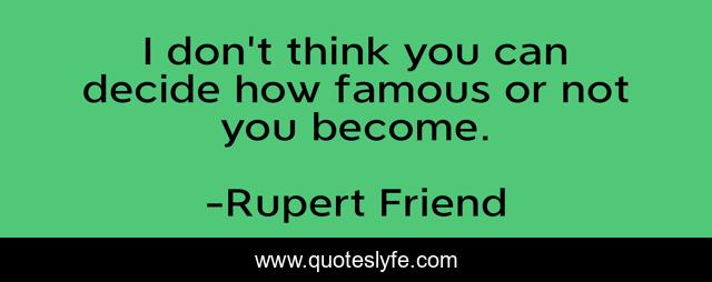 I don't think you can decide how famous or not you become.
