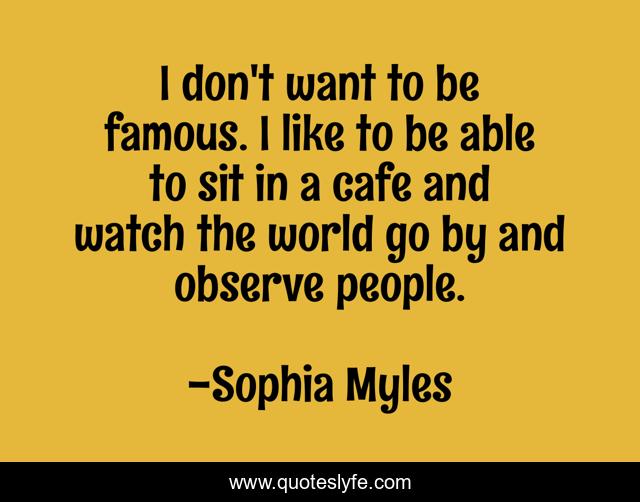 I don't want to be famous. I like to be able to sit in a cafe and watch the world go by and observe people.