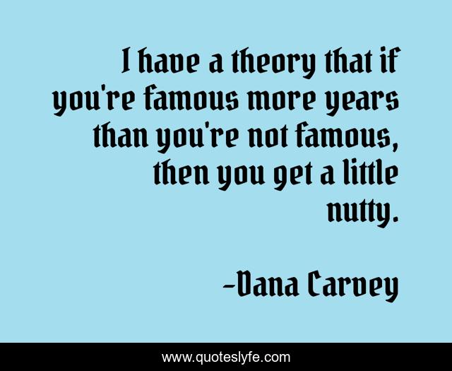 I have a theory that if you're famous more years than you're not famous, then you get a little nutty.