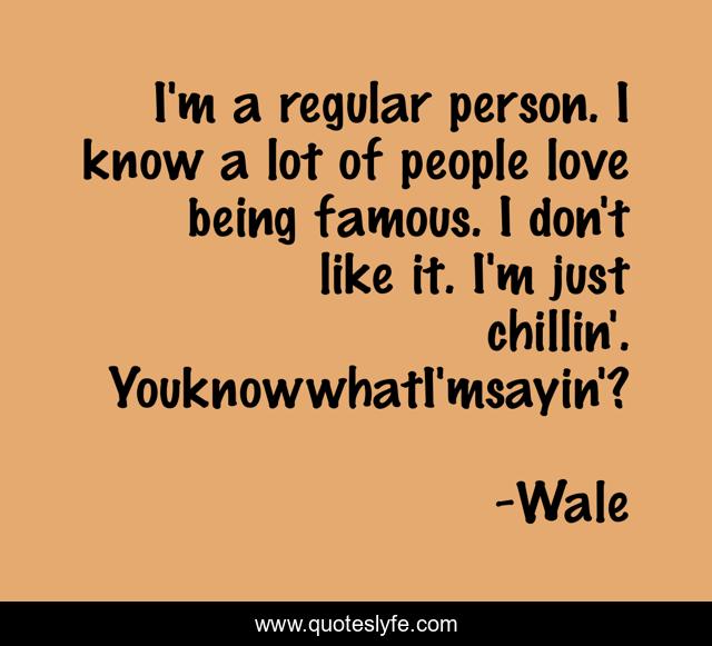 I'm a regular person. I know a lot of people love being famous. I don't like it. I'm just chillin'. YouknowwhatI'msayin'?