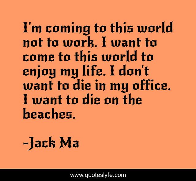 I'm coming to this world not to work. I want to come to this world to enjoy my life. I don't want to die in my office. I want to die on the beaches.
