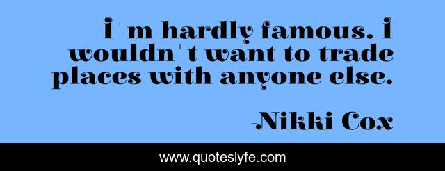 I'm hardly famous. I wouldn't want to trade places with anyone else.
