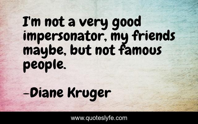 I'm not a very good impersonator, my friends maybe, but not famous people.
